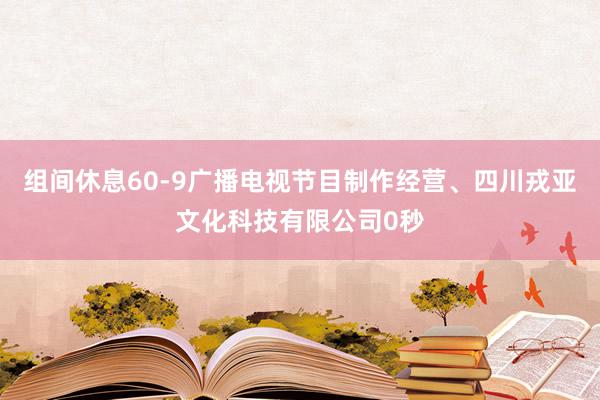 组间休息60-9广播电视节目制作经营、四川戎亚文化科技有限公司0秒