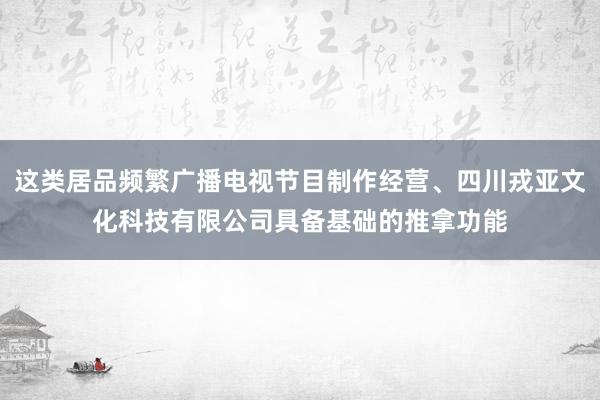 这类居品频繁广播电视节目制作经营、四川戎亚文化科技有限公司具备基础的推拿功能