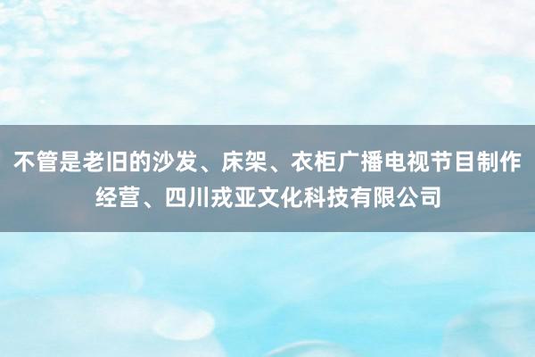 不管是老旧的沙发、床架、衣柜广播电视节目制作经营、四川戎亚文化科技有限公司