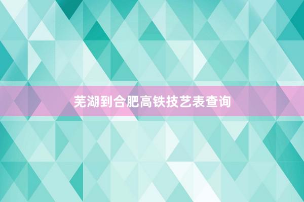 芜湖到合肥高铁技艺表查询